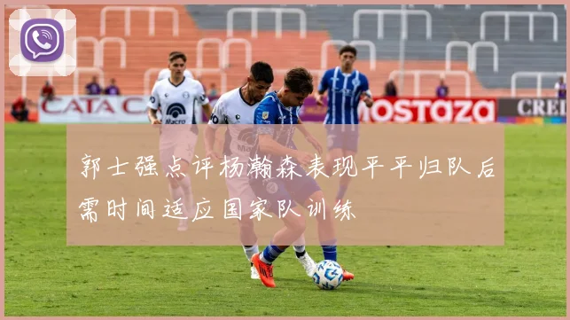 郭士强点评杨瀚森表现平平归队后需时间适应国家队训练