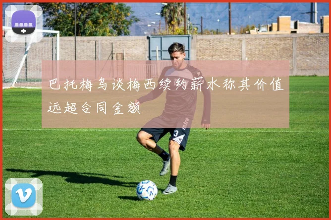 巴托梅乌谈梅西续约薪水称其价值远超合同金额