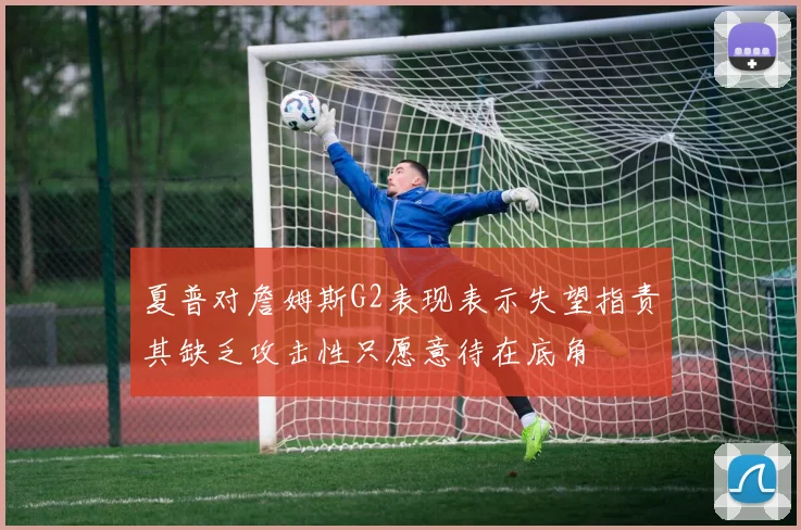 夏普对詹姆斯G2表现表示失望指责其缺乏攻击性只愿意待在底角