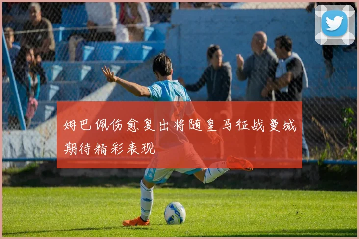 姆巴佩伤愈复出将随皇马征战曼城期待精彩表现