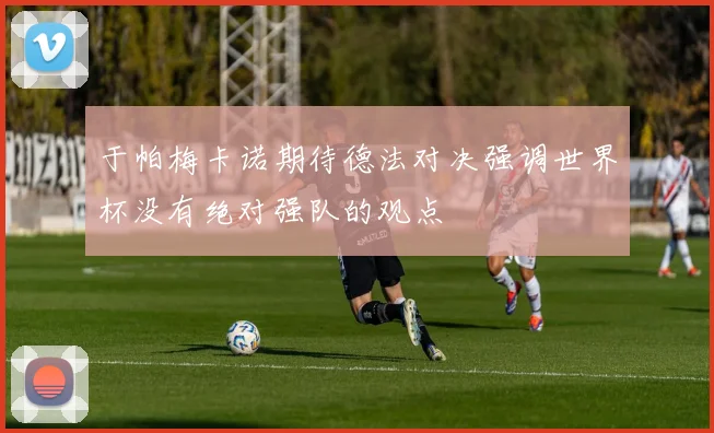 于帕梅卡诺期待德法对决强调世界杯没有绝对强队的观点