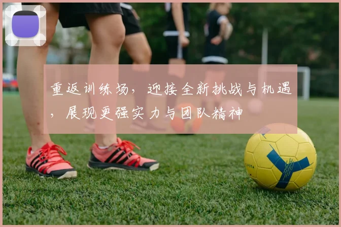 重返训练场，迎接全新挑战与机遇，展现更强实力与团队精神