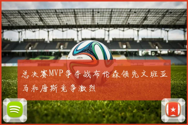 总决赛MVP争夺战布伦森领先文班亚马和唐斯竞争激烈
